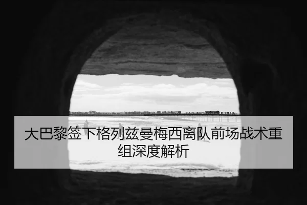 大巴黎签下格列兹曼梅西离队前场战术重组深度解析