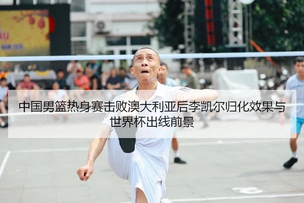 中国男篮热身赛击败澳大利亚后李凯尔归化效果与世界杯出线前景